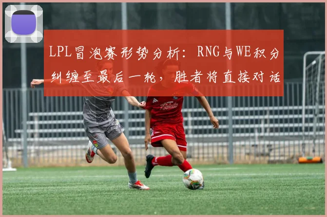 LPL冒泡赛形势分析：RNG与WE积分纠缠至最后一轮，胜者将直接对话T1种子队__br_
