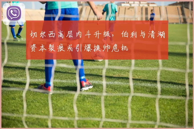切尔西高层内斗升级，伯利与清湖资本裂痕或引爆换帅危机