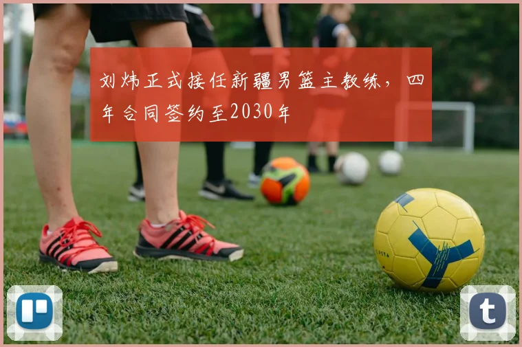 刘炜正式接任新疆男篮主教练，四年合同签约至2030年