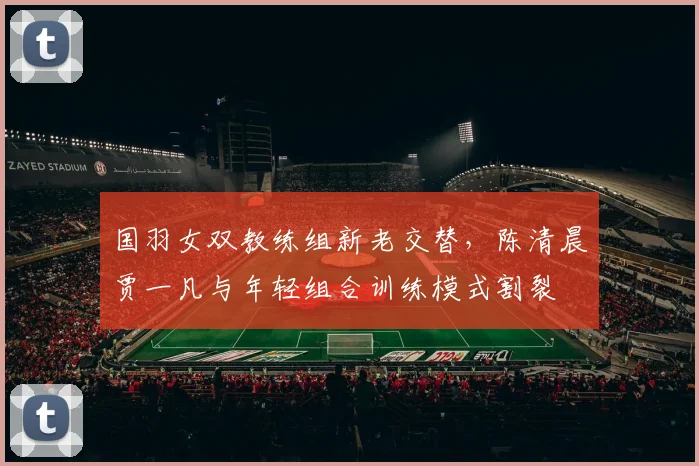 国羽女双教练组新老交替,陈清晨贾一凡与年轻组合训练模式割裂