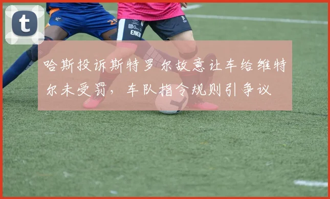 哈斯投诉斯特罗尔故意让车给维特尔未受罚,车队指令规则引争议