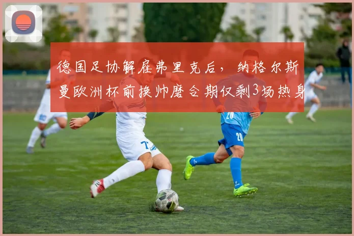 德国足协解雇弗里克后,纳格尔斯曼欧洲杯前换帅磨合期仅剩3场热身