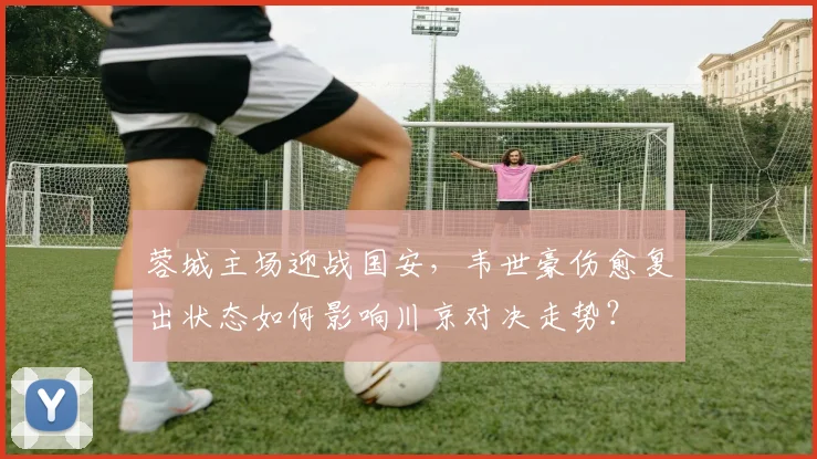 蓉城主场迎战国安,韦世豪伤愈复出状态如何影响川京对决走势?