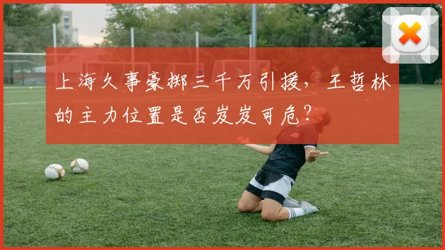 上海久事豪掷三千万引援,王哲林的主力位置是否岌岌可危?