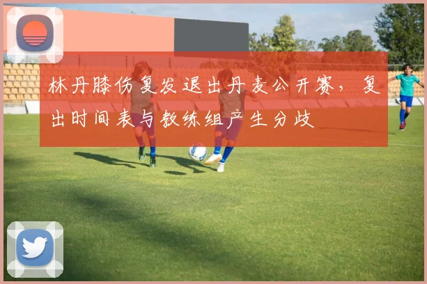 林丹膝伤复发退出丹麦公开赛,复出时间表与教练组产生分歧